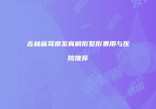 吉林省耳廓发育畸形整形费用与医院推荐