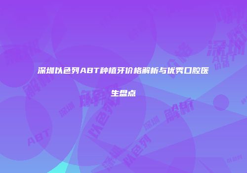 深圳以色列ABT种植牙价格解析与优秀口腔医生盘点