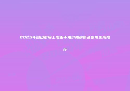 2025年白山市脸上溶脂手术价格解析及整形医院推荐