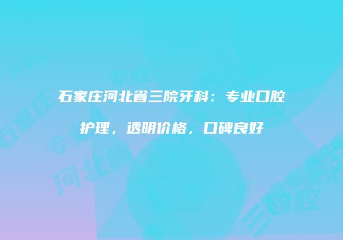 石家庄河北省三院牙科：专业口腔护理，透明价格，口碑良好