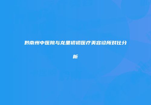 黔南州中医院与龙里初初医疗美容诊所对比分析