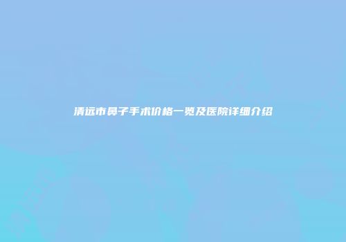 清远市鼻子手术价格一览及医院详细介绍