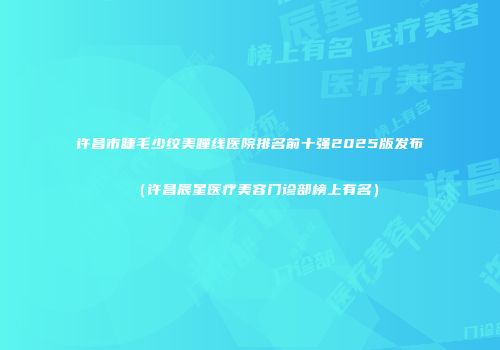 许昌市睫毛少纹美瞳线医院排名前十强2025版发布（许昌辰星医疗美容门诊部榜上有名）