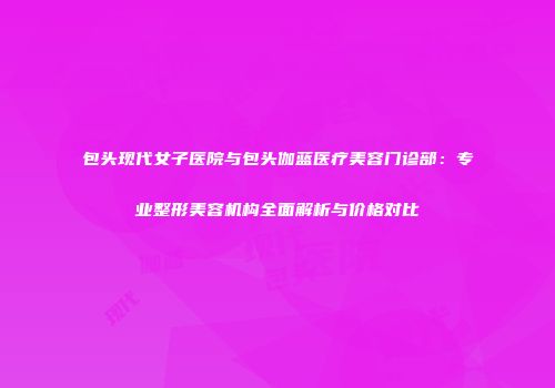 包头现代女子医院与包头伽蓝医疗美容门诊部：专业整形美容机构全面解析与价格对比