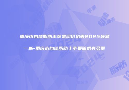 重庆市自体脂肪丰苹果肌价格表2025焕然一新-重庆市自体脂肪丰苹果肌术有多贵