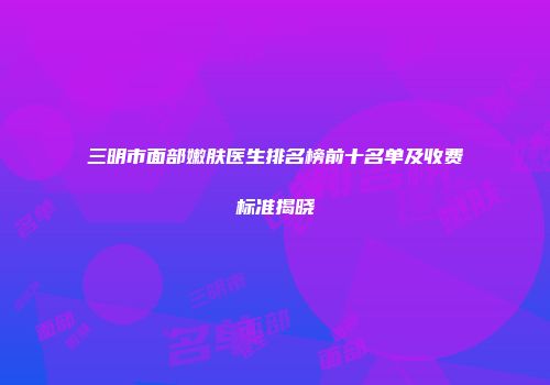 三明市面部嫩肤医生排名榜前十名单及收费标准揭晓