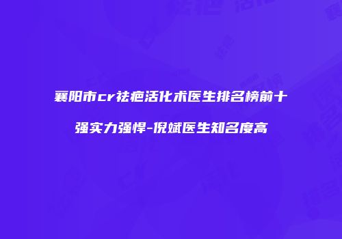 襄阳市cr祛疤活化术医生排名榜前十强实力强悍-倪斌医生知名度高