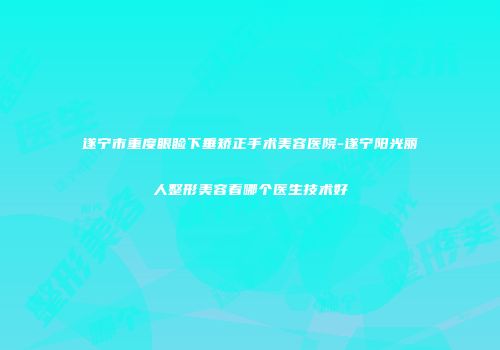 遂宁市重度眼睑下垂矫正手术美容医院-遂宁阳光丽人整形美容看哪个医生技术好