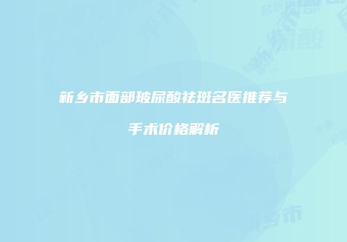 新乡市面部玻尿酸祛斑名医推荐与手术价格解析