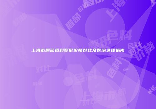 上海市眉部色料整形价格对比及医院选择指南