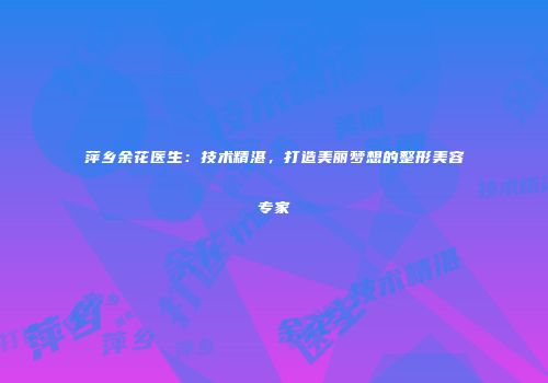 萍乡余花医生：技术精湛，打造美丽梦想的整形美容专家