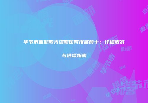 毕节市面部激光溶脂医院排名前十：详细概况与选择指南