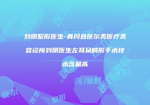 刘明整形医生-青冈县医尔美医疗美容诊所刘明医生左耳朵畸形手术技术含量高