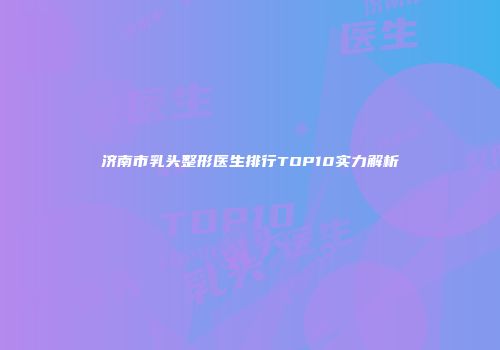 济南市乳头整形医生排行TOP10实力解析