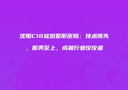 沈阳C10祛斑整形医院：技术领先，服务至上，成就行业佼佼者