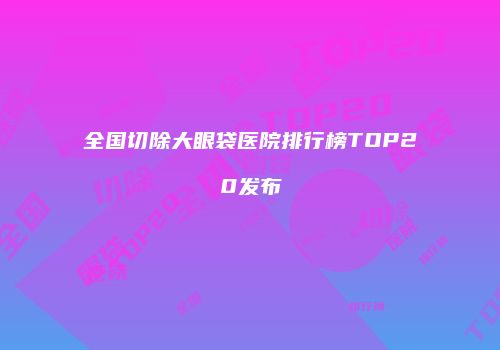 全国切除大眼袋医院排行榜TOP20发布
