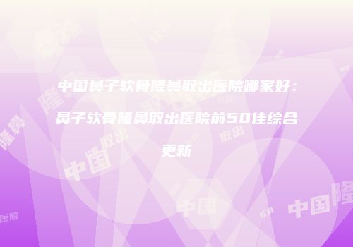 中国鼻子软骨隆鼻取出医院哪家好：鼻子软骨隆鼻取出医院前50佳综合更新