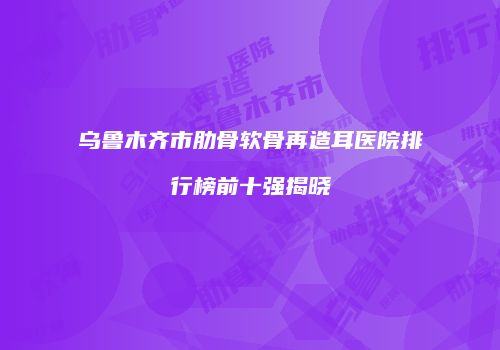乌鲁木齐市肋骨软骨再造耳医院排行榜前十强揭晓