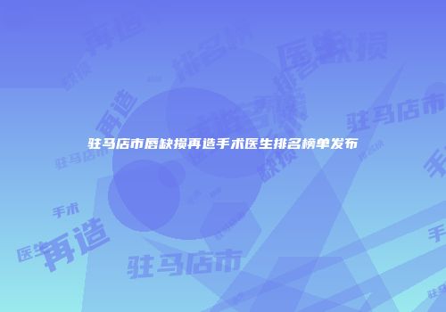 驻马店市唇缺损再造手术医生排名榜单发布