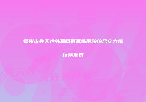 福州市先天性外耳畸形再造医院综合实力排行榜发布