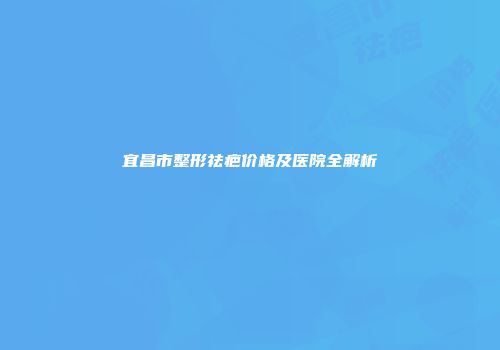 宜昌市整形祛疤价格及医院全解析