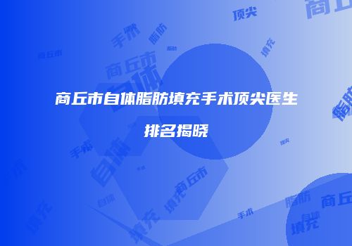 商丘市自体脂肪填充手术顶尖医生排名揭晓