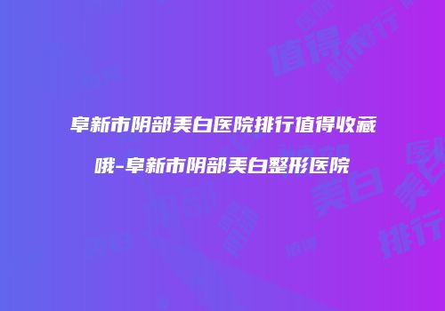 阜新市阴部美白医院排行值得收藏哦-阜新市阴部美白整形医院