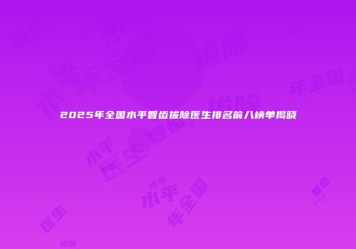 2025年全国水平智齿拔除医生排名前八榜单揭晓