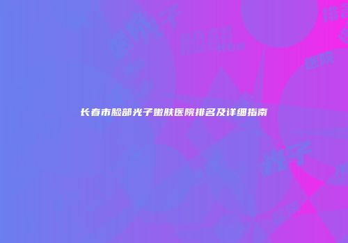 长春市脸部光子嫩肤医院排名及详细指南