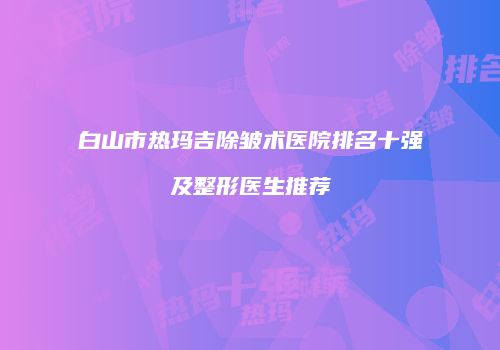 白山市热玛吉除皱术医院排名十强及整形医生推荐