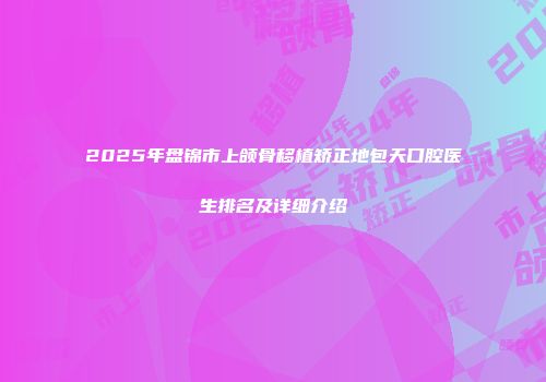 2025年盘锦市上颌骨移植矫正地包天口腔医生排名及详细介绍