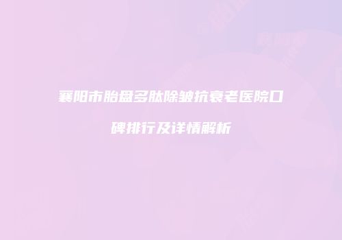 襄阳市胎盘多肽除皱抗衰老医院口碑排行及详情解析