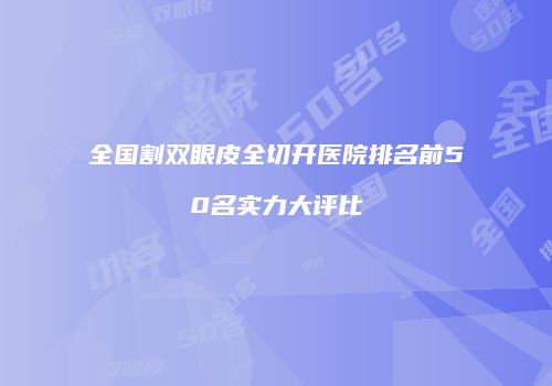 全国割双眼皮全切开医院排名前50名实力大评比