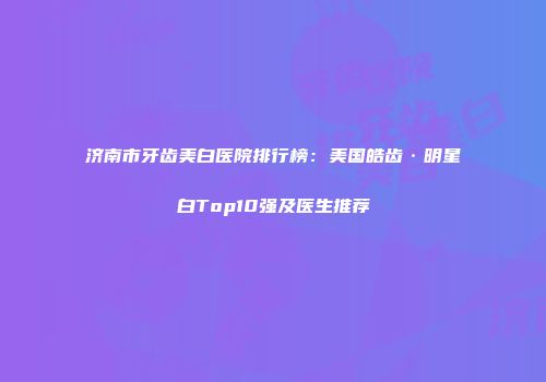 济南市牙齿美白医院排行榜：美国皓齿·明星白Top10强及医生推荐