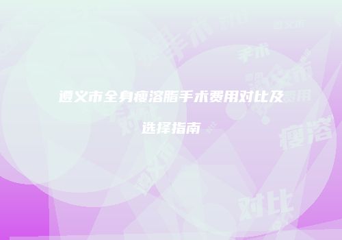 遵义市全身瘦溶脂手术费用对比及选择指南