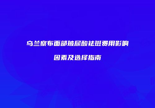 乌兰察布面部玻尿酸祛斑费用影响因素及选择指南