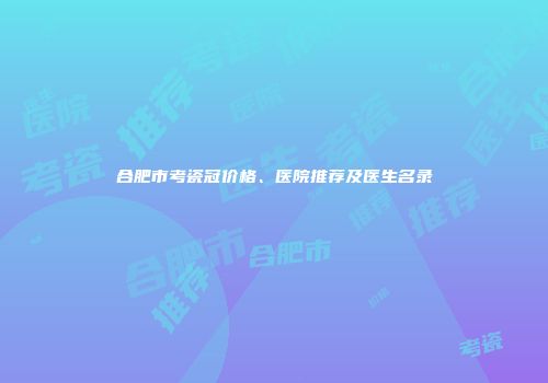合肥市考瓷冠价格、医院推荐及医生名录