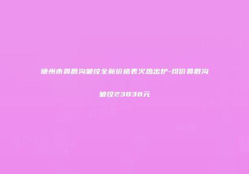 德州市鼻唇沟皱纹全新价格表火热出炉-均价鼻唇沟皱纹23838元
