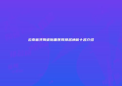 云南省牙陶瓷贴面医院排名榜前十名介绍