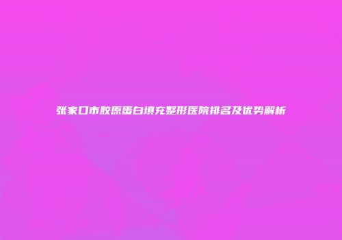 张家口市胶原蛋白填充整形医院排名及优势解析