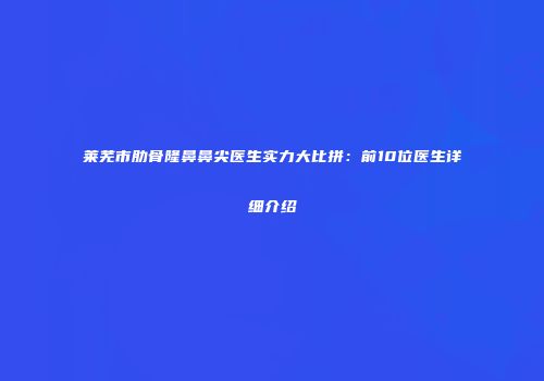 莱芜市肋骨隆鼻鼻尖医生实力大比拼：前10位医生详细介绍