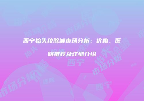 西宁抬头纹除皱市场分析：价格、医院推荐及详细介绍