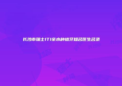 长沙市瑞士ITI亲水种植牙知名医生名录