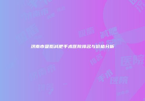 济南市吸脂减肥手术医院排名与价格分析