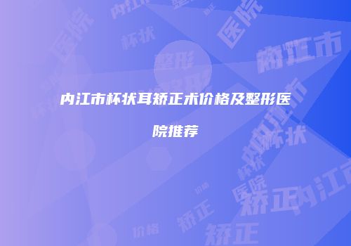 内江市杯状耳矫正术价格及整形医院推荐