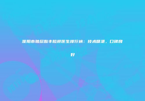 濮阳市玻尿酸丰脸颊医生排行榜：技术精湛，口碑良好