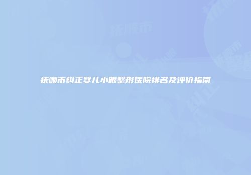 抚顺市纠正婴儿小眼整形医院排名及评价指南