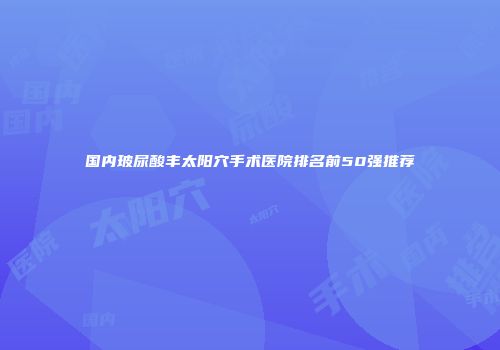 国内玻尿酸丰太阳穴手术医院排名前50强推荐