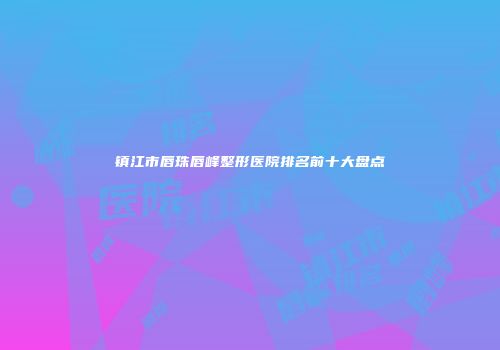 镇江市唇珠唇峰整形医院排名前十大盘点