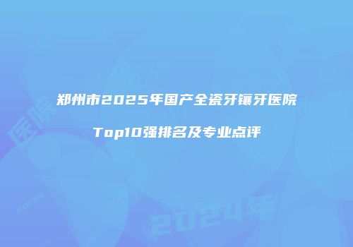 郑州市2025年国产全瓷牙镶牙医院Top10强排名及专业点评